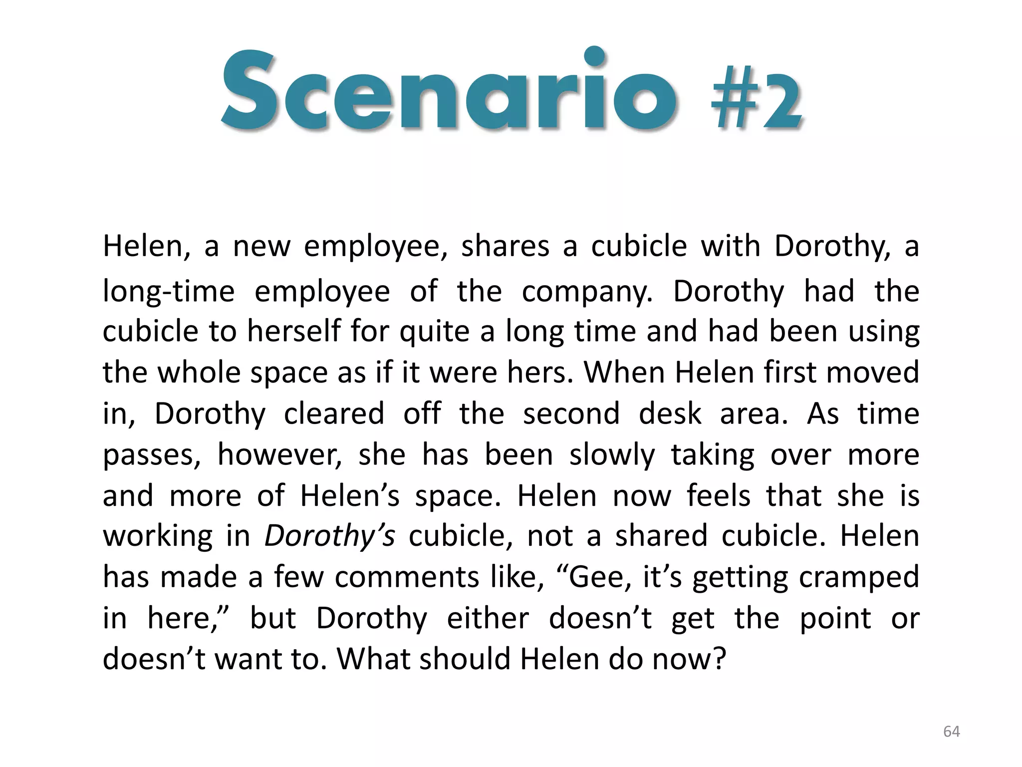 Helen, a new employee, shares a cubicle with Dorothy, a
long-time employee of the company. Dorothy had the
cubicle to herself for quite a long time and had been using
the whole space as if it were hers. When Helen first moved
in, Dorothy cleared off the second desk area. As time
passes, however, she has been slowly taking over more
and more of Helen’s space. Helen now feels that she is
working in Dorothy’s cubicle, not a shared cubicle. Helen
has made a few comments like, “Gee, it’s getting cramped
in here,” but Dorothy either doesn’t get the point or
doesn’t want to. What should Helen do now?
64
Scenario #2
 