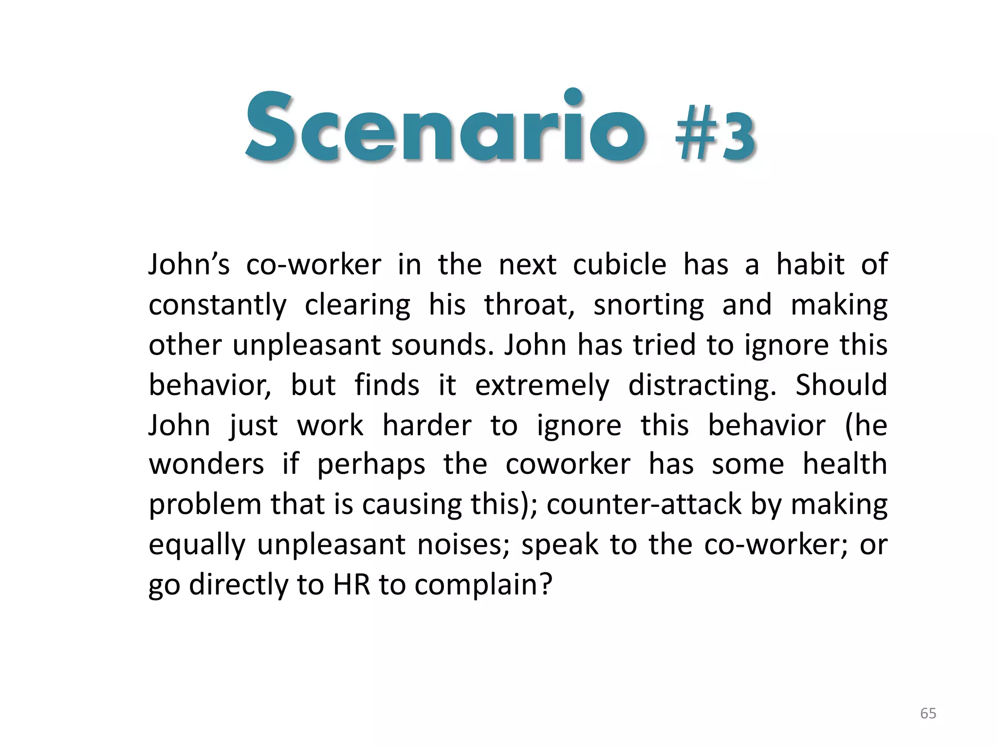 John’s co-worker in the next cubicle has a habit of
constantly clearing his throat, snorting and making
other unpleasant sounds. John has tried to ignore this
behavior, but finds it extremely distracting. Should
John just work harder to ignore this behavior (he
wonders if perhaps the coworker has some health
problem that is causing this); counter-attack by making
equally unpleasant noises; speak to the co-worker; or
go directly to HR to complain?
65
Scenario #3
 