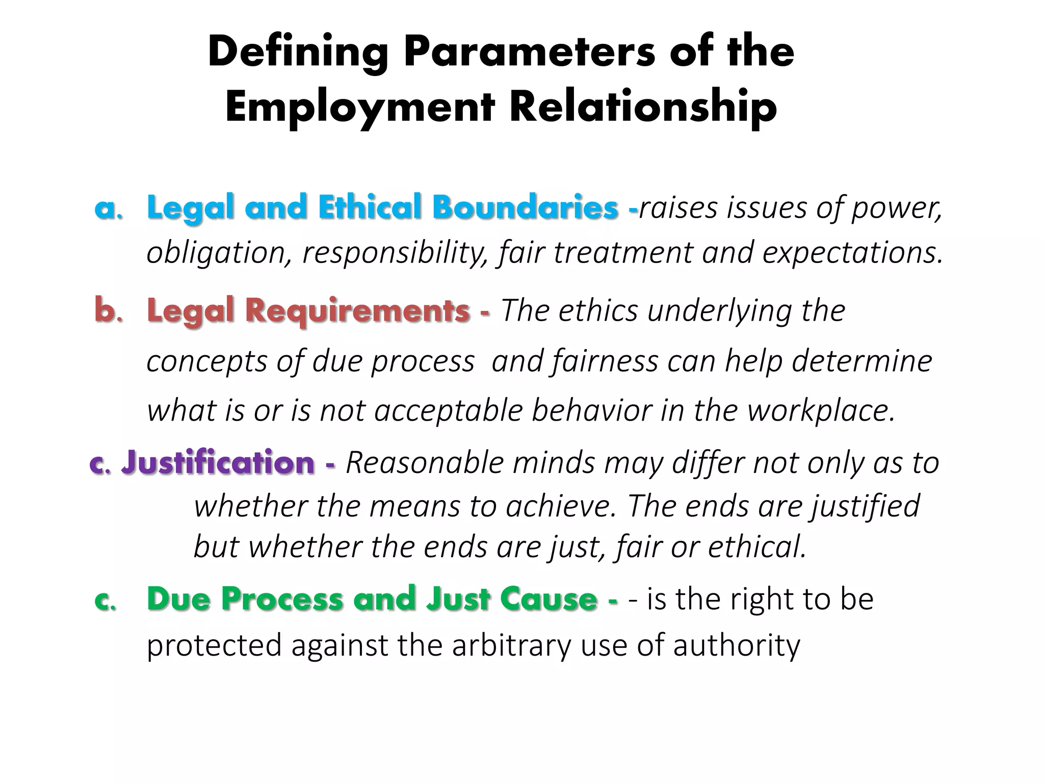 Defining Parameters of the
Employment Relationship
a. Legal and Ethical Boundaries -raises issues of power,
obligation, responsibility, fair treatment and expectations.
b. Legal Requirements - The ethics underlying the
concepts of due process and fairness can help determine
what is or is not acceptable behavior in the workplace.
c. Justification - Reasonable minds may differ not only as to
whether the means to achieve. The ends are justified
but whether the ends are just, fair or ethical.
c. Due Process and Just Cause - - is the right to be
protected against the arbitrary use of authority
 