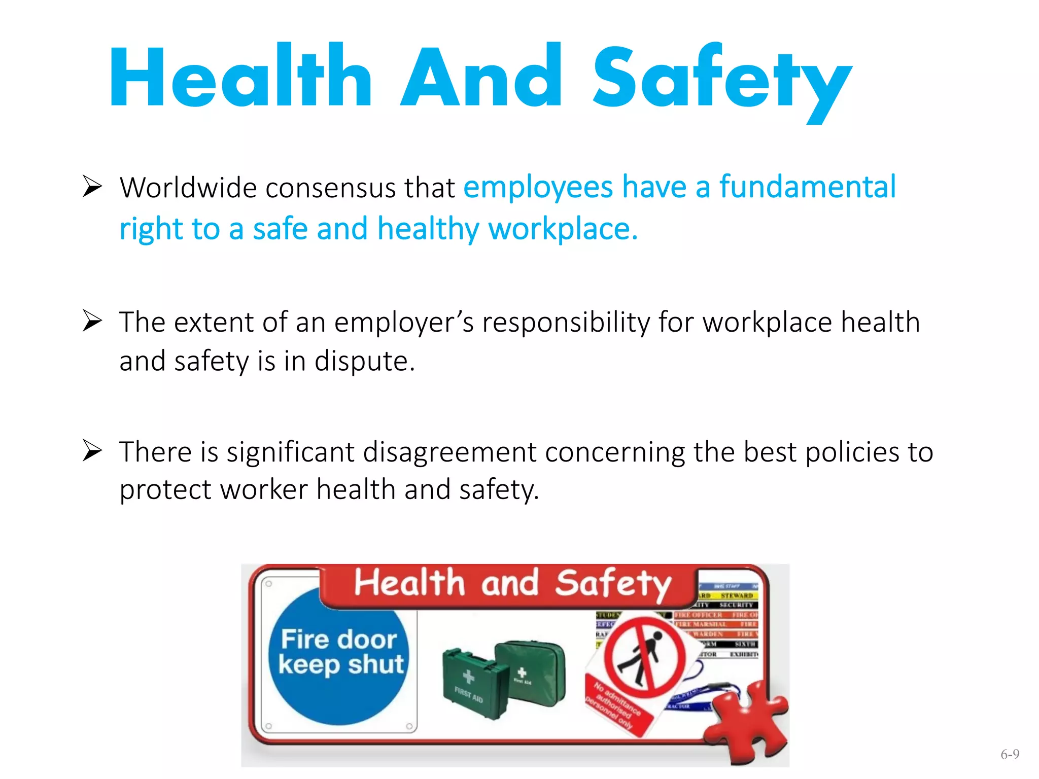Health And Safety
Ø Worldwide consensus that employees have a fundamental
right to a safe and healthy workplace.
Ø The extent of an employer’s responsibility for workplace health
and safety is in dispute.
Ø There is significant disagreement concerning the best policies to
protect worker health and safety.
6-9
 