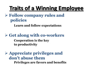 Ø Follow company rules and
policies
Learn and follow expectations
Traits of a Winning Employee
Ø Get along with co-workers
Cooperation is the key
to productivity
Ø Appreciate privileges and
don’t abuse them
Privileges are favors and benefits
 