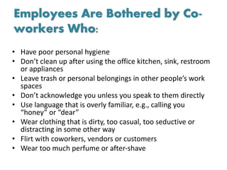 Employees Are Bothered by Co-
workers Who:
• Have poor personal hygiene
• Don’t clean up after using the office kitchen, sink, restroom
or appliances
• Leave trash or personal belongings in other people’s work
spaces
• Don’t acknowledge you unless you speak to them directly
• Use language that is overly familiar, e.g., calling you
“honey” or “dear”
• Wear clothing that is dirty, too casual, too seductive or
distracting in some other way
• Flirt with coworkers, vendors or customers
• Wear too much perfume or after-shave
 