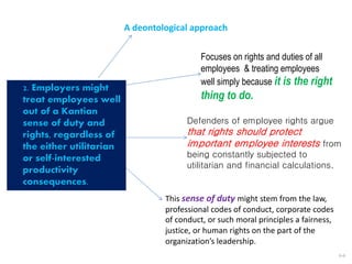 This sense of duty might stem from the law,
professional codes of conduct, corporate codes
of conduct, or such moral principles a fairness,
justice, or human rights on the part of the
organization’s leadership.
6-6
2. Employers might
treat employees well
out of a Kantian
sense of duty and
rights, regardless of
the either utilitarian
or self-interested
productivity
consequences.
A deontological approach
Focuses on rights and duties of all
employees & treating employees
well simply because it is the right
thing to do.
Defenders of employee rights argue
that rights should protect
important employee interests from
being constantly subjected to
utilitarian and financial calculations.
 