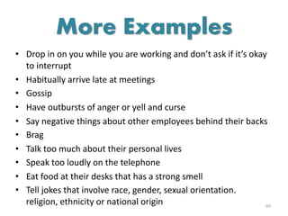 • Drop in on you while you are working and don’t ask if it’s okay
to interrupt
• Habitually arrive late at meetings
• Gossip
• Have outbursts of anger or yell and curse
• Say negative things about other employees behind their backs
• Brag
• Talk too much about their personal lives
• Speak too loudly on the telephone
• Eat food at their desks that has a strong smell
• Tell jokes that involve race, gender, sexual orientation.
religion, ethnicity or national origin 60
More Examples
 