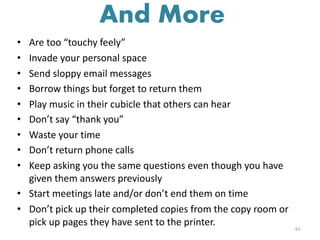 • Are too “touchy feely”
• Invade your personal space
• Send sloppy email messages
• Borrow things but forget to return them
• Play music in their cubicle that others can hear
• Don’t say “thank you”
• Waste your time
• Don’t return phone calls
• Keep asking you the same questions even though you have
given them answers previously
• Start meetings late and/or don’t end them on time
• Don’t pick up their completed copies from the copy room or
pick up pages they have sent to the printer. 61
And More
 
