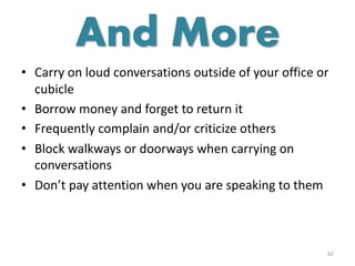 • Carry on loud conversations outside of your office or
cubicle
• Borrow money and forget to return it
• Frequently complain and/or criticize others
• Block walkways or doorways when carrying on
conversations
• Don’t pay attention when you are speaking to them
62
And More
 