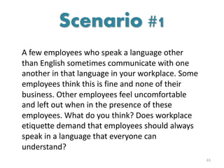 A few employees who speak a language other
than English sometimes communicate with one
another in that language in your workplace. Some
employees think this is fine and none of their
business. Other employees feel uncomfortable
and left out when in the presence of these
employees. What do you think? Does workplace
etiquette demand that employees should always
speak in a language that everyone can
understand?
63
Scenario #1
 
