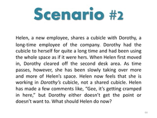 Helen, a new employee, shares a cubicle with Dorothy, a
long-time employee of the company. Dorothy had the
cubicle to herself for quite a long time and had been using
the whole space as if it were hers. When Helen first moved
in, Dorothy cleared off the second desk area. As time
passes, however, she has been slowly taking over more
and more of Helen’s space. Helen now feels that she is
working in Dorothy’s cubicle, not a shared cubicle. Helen
has made a few comments like, “Gee, it’s getting cramped
in here,” but Dorothy either doesn’t get the point or
doesn’t want to. What should Helen do now?
64
Scenario #2
 