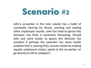John’s co-worker in the next cubicle has a habit of
constantly clearing his throat, snorting and making
other unpleasant sounds. John has tried to ignore this
behavior, but finds it extremely distracting. Should
John just work harder to ignore this behavior (he
wonders if perhaps the coworker has some health
problem that is causing this); counter-attack by making
equally unpleasant noises; speak to the co-worker; or
go directly to HR to complain?
65
Scenario #3
 