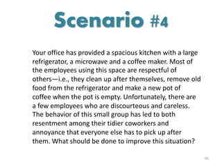 Your office has provided a spacious kitchen with a large
refrigerator, a microwave and a coffee maker. Most of
the employees using this space are respectful of
others—i.e., they clean up after themselves, remove old
food from the refrigerator and make a new pot of
coffee when the pot is empty. Unfortunately, there are
a few employees who are discourteous and careless.
The behavior of this small group has led to both
resentment among their tidier coworkers and
annoyance that everyone else has to pick up after
them. What should be done to improve this situation?
66
Scenario #4
 