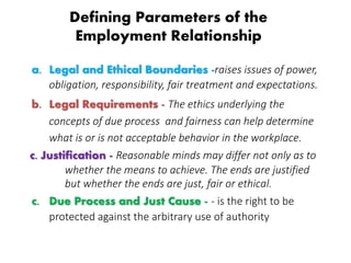 Defining Parameters of the
Employment Relationship
a. Legal and Ethical Boundaries -raises issues of power,
obligation, responsibility, fair treatment and expectations.
b. Legal Requirements - The ethics underlying the
concepts of due process and fairness can help determine
what is or is not acceptable behavior in the workplace.
c. Justification - Reasonable minds may differ not only as to
whether the means to achieve. The ends are justified
but whether the ends are just, fair or ethical.
c. Due Process and Just Cause - - is the right to be
protected against the arbitrary use of authority
 