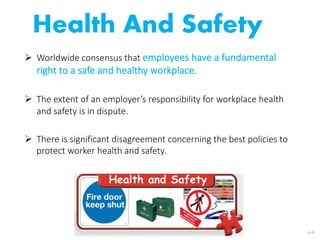 Health And Safety
Ø Worldwide consensus that employees have a fundamental
right to a safe and healthy workplace.
Ø The extent of an employer’s responsibility for workplace health
and safety is in dispute.
Ø There is significant disagreement concerning the best policies to
protect worker health and safety.
6-9
 