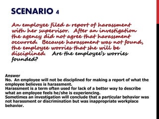 SCENARIO 4
An employee filed a report of harassment
with her supervisor. After an investigation
the agency did not agree that harassment
occurred. Because harassment was not found,
the employee worries that she will be
disciplined. Are the employee’s worries
founded?
Answer
No. An employee will not be disciplined for making a report of what the
employee believes is harassment.
Harassment is a term often used for lack of a better way to describe
what an employee feels he/she is experiencing.
Sometimes an investigation will conclude that a particular behavior was
not harassment or discrimination but was inappropriate workplace
behavior.
 