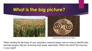 What is the big picture?
photo by oddsock on Flickr
When reading for the body of your secondary research paper, you’re trying to identify links
between papers. Not just reviewing each paper separately. What’s the story? The overview
in your topic?
 