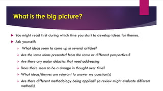 What is the big picture?
u You might read first during which time you start to develop ideas for themes.
u Ask yourself:
Ø What ideas seem to come up in several articles?
Ø Are the same ideas presented from the same or different perspectives?
Ø Are there any major debates that need addressing
Ø Does there seem to be a change in thought over time?
Ø What ideas/themes are relevant to answer my question(s)
Ø Are there different methodology being applied? (a review might evaluate different
methods)
 