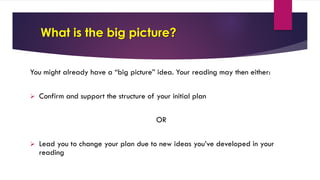 What is the big picture?
You might already have a “big picture” idea. Your reading may then either:
Ø Confirm and support the structure of your initial plan
OR
Ø Lead you to change your plan due to new ideas you’ve developed in your
reading
 