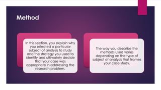 Method
In this section, you explain why
you selected a particular
subject of analysis to study
and the strategy you used to
identify and ultimately decide
that your case was
appropriate in addressing the
research problem.
The way you describe the
methods used varies
depending on the type of
subject of analysis that frames
your case study.
 