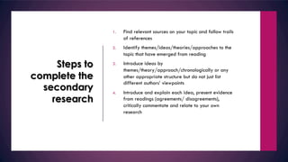 Steps to
complete the
secondary
research
1. Find relevant sources on your topic and follow trails
of references
2. Identify themes/ideas/theories/approaches to the
topic that have emerged from reading
3. Introduce ideas by
themes/theory/approach/chronologically or any
other appropriate structure but do not just list
different authors’ viewpoints
4. Introduce and explain each idea, present evidence
from readings (agreements/ disagreements),
critically commentate and relate to your own
research
 