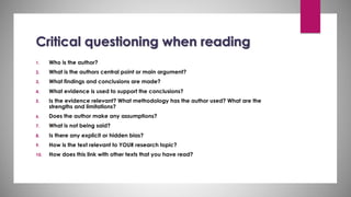 Critical questioning when reading
1. Who is the author?
2. What is the authors central point or main argument?
3. What findings and conclusions are made?
4. What evidence is used to support the conclusions?
5. Is the evidence relevant? What methodology has the author used? What are the
strengths and limitations?
6. Does the author make any assumptions?
7. What is not being said?
8. Is there any explicit or hidden bias?
9. How is the text relevant to YOUR research topic?
10. How does this link with other texts that you have read?
 