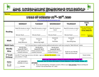 Mrs. Ackerman’s Homework Calendar
Name:_______________________________
                                   Week of October 18th- 22nd, 2010
                                                        http://totally3rdgrade.berkeleyprep.net/

                                                                                                                                                    TOTAL
                    MONDAY                          TUESDAY                      WEDNESDAY                         THURSDAY
                                                                                                                                                       
                                                                                                                                              Total up weekend and
              Read 30 minutes or more!        Read 30 minutes or more!           Read 30 minutes or           Read 30 minutes or more!          weekday reading:
               ---------------------------    ---------------------------               more!                ---------------------------    TOTAL MINUTES
 Reading                                                                       ---------------------------

               Minutes Read:________           Minutes Read:________          Minutes Read:________            Minutes Read:________
                                                                                                                                              ______    _______
                                                                                                                                                         INITIALS
                                                                                      HomeLink:                      HomeLink:
                      HomeLink:                     HomeLink:
                                                                                         3-4                             3-5
  Math                   3-2                            3-3
                                                                                      Perimeter                    Describing Data
                    Body Measures                 Measuring Height

Math Facts                       For 5 minutes (twice a week) practice addition/subtraction math facts using the “Math Minute” sheets
                     Wordly Wise                     Wordly Wise                    Wordly Wise
 Wordly            Lesson #4 Part E                Lesson #4 Part E               Lesson #4 Part E
                Answer questions 1-5 in       Answer questions 6-10 in
  Wise           complete sentences           complete sentences
                                                                              Answer questions 10-15 in
                                                                              complete sentences
                                                                                                                Study for your Wordly
                                                                                                                 Wise test tomorrow!
 3rd Grade              rd
              Visit BPS 3 Grade Page and click on IXL Math. Login and use your IXL account to help                                               Parent Initials
 Webpage      you practice +/- facts.                                                                                                           ______________
                                                               Return you “Sea Creature” Project to school by Monday, October 18th!
                   LAST WEEKEND’S                     Remember your Pet Show Information & Parent Signature is due Tuesday, October 19th!
  Extra           READING: (Fri-Sun)          OPTIONAL

             _______ minutes
                                                  If you are participating, remember to work a little on your Ook and Gluk “Above and Beyond
                                                    Contest” due by November 19th, 2010.
 