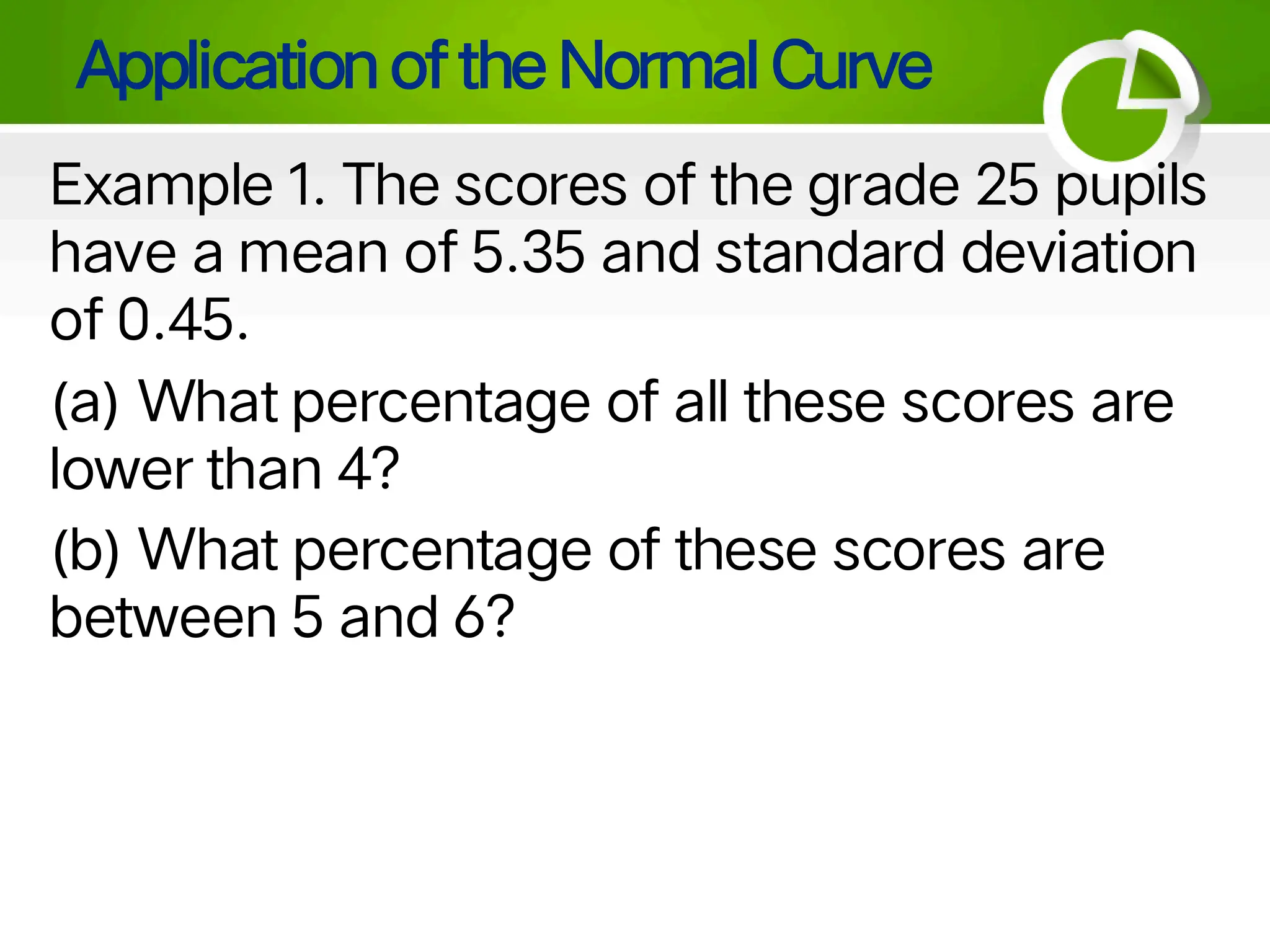 Application of the Normal Curve
Example 1. The scores of the grade 25 pupils
have a mean of 5.35 and standard deviation
of 0.45.
(a) What percentage of all these scores are
lower than 4?
(b) What percentage of these scores are
between 5 and 6?
 