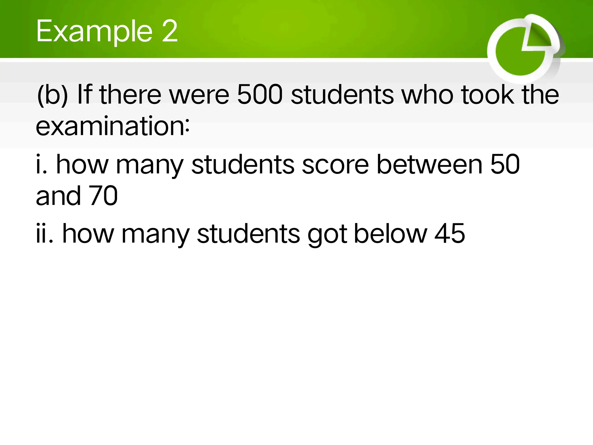 Example 2
(b) If there were 500 students who took the
examination:
i. how many students score between 50
and 70
ii. how many students got below 45
 
