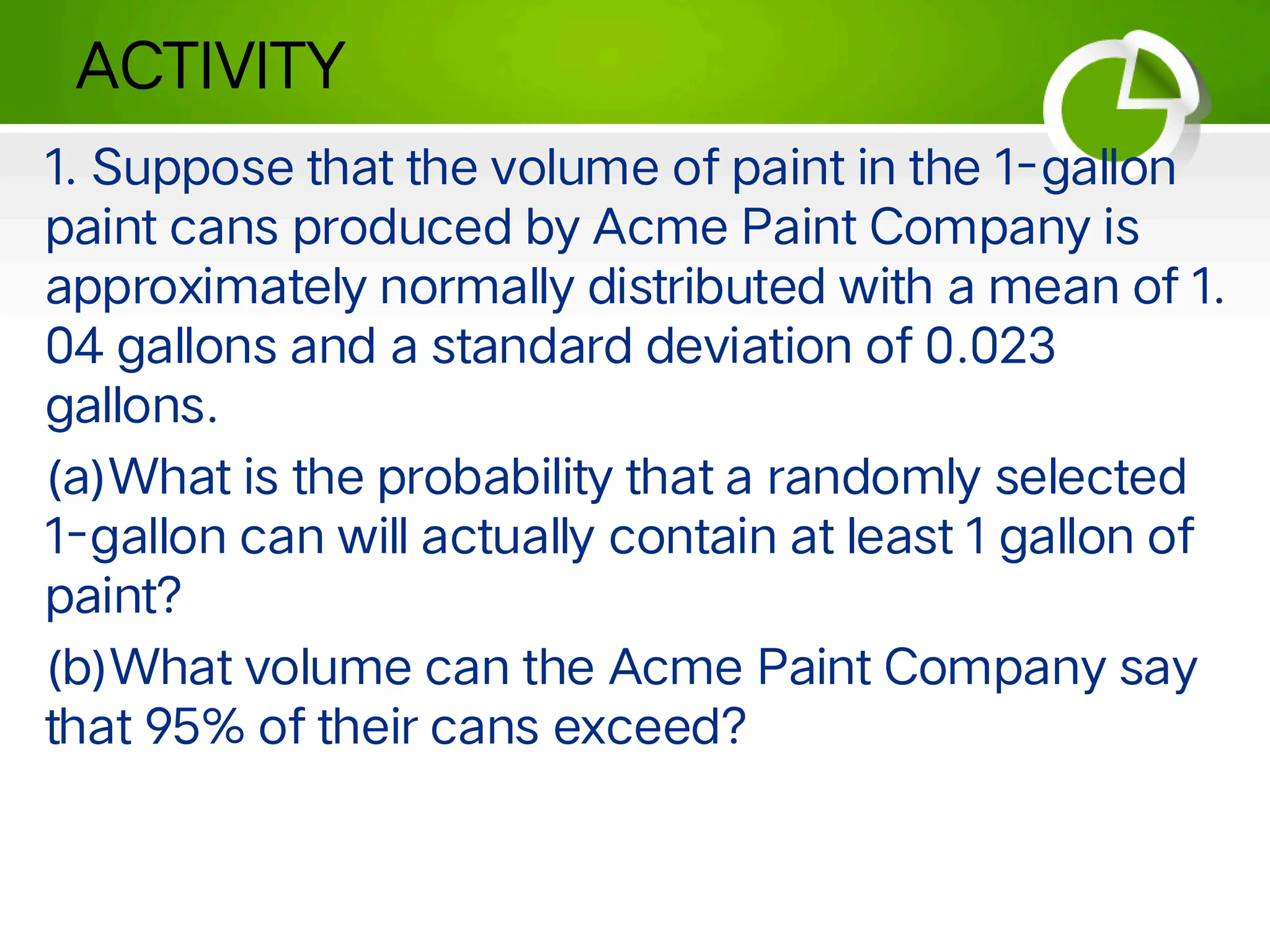 ACTIVITY
1. Suppose that the volume of paint in the 1-gallon
paint cans produced by Acme Paint Company is
approximately normally distributed with a mean of 1.
04 gallons and a standard deviation of 0.023
gallons.
(a)What is the probability that a randomly selected
1-gallon can will actually contain at least 1 gallon of
paint?
(b)What volume can the Acme Paint Company say
that 95% of their cans exceed?
 