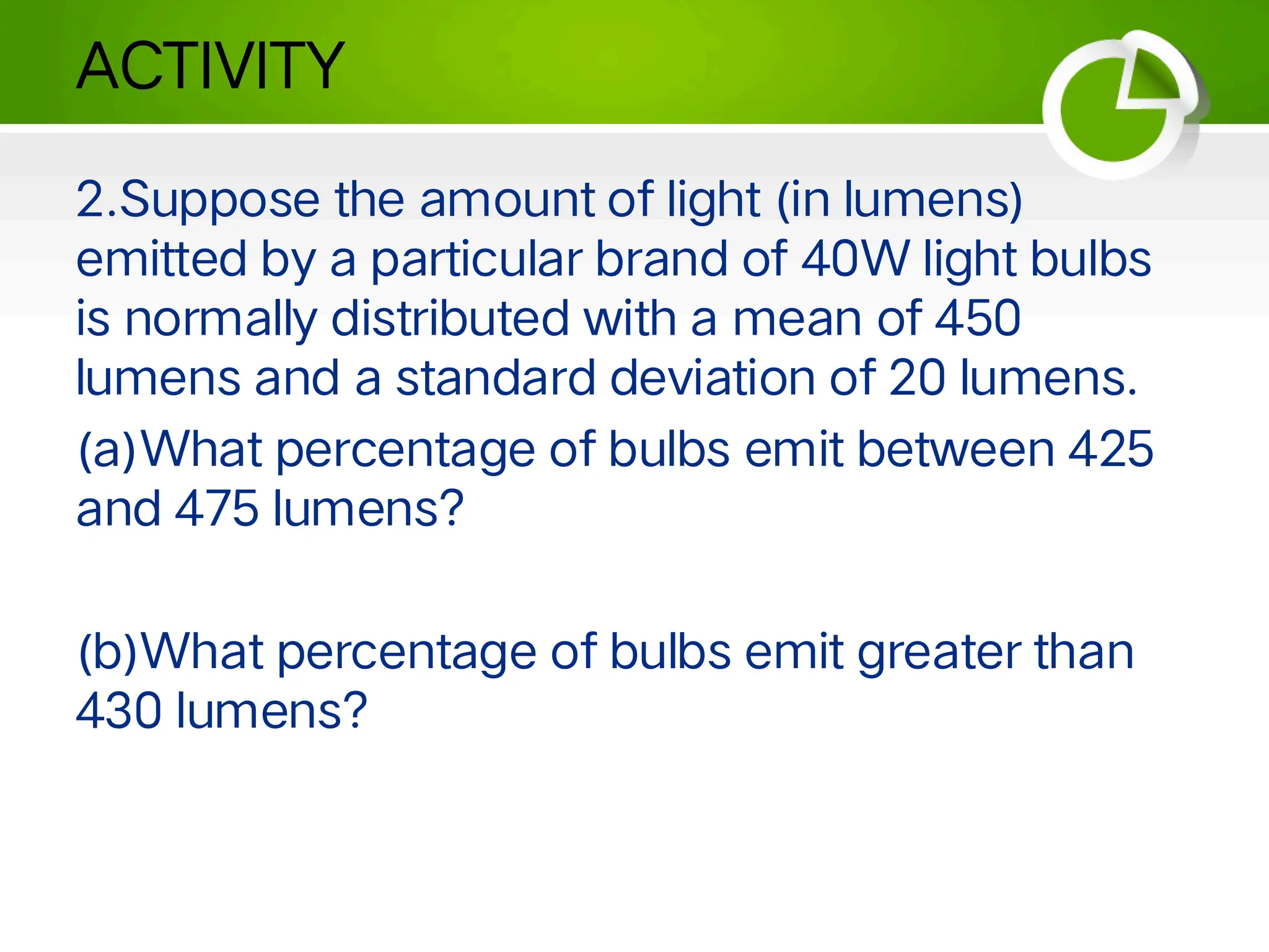 ACTIVITY
2.Suppose the amount of light (in lumens)
emitted by a particular brand of 40W light bulbs
is normally distributed with a mean of 450
lumens and a standard deviation of 20 lumens.
(a)What percentage of bulbs emit between 425
and 475 lumens?
(b)What percentage of bulbs emit greater than
430 lumens?
 
