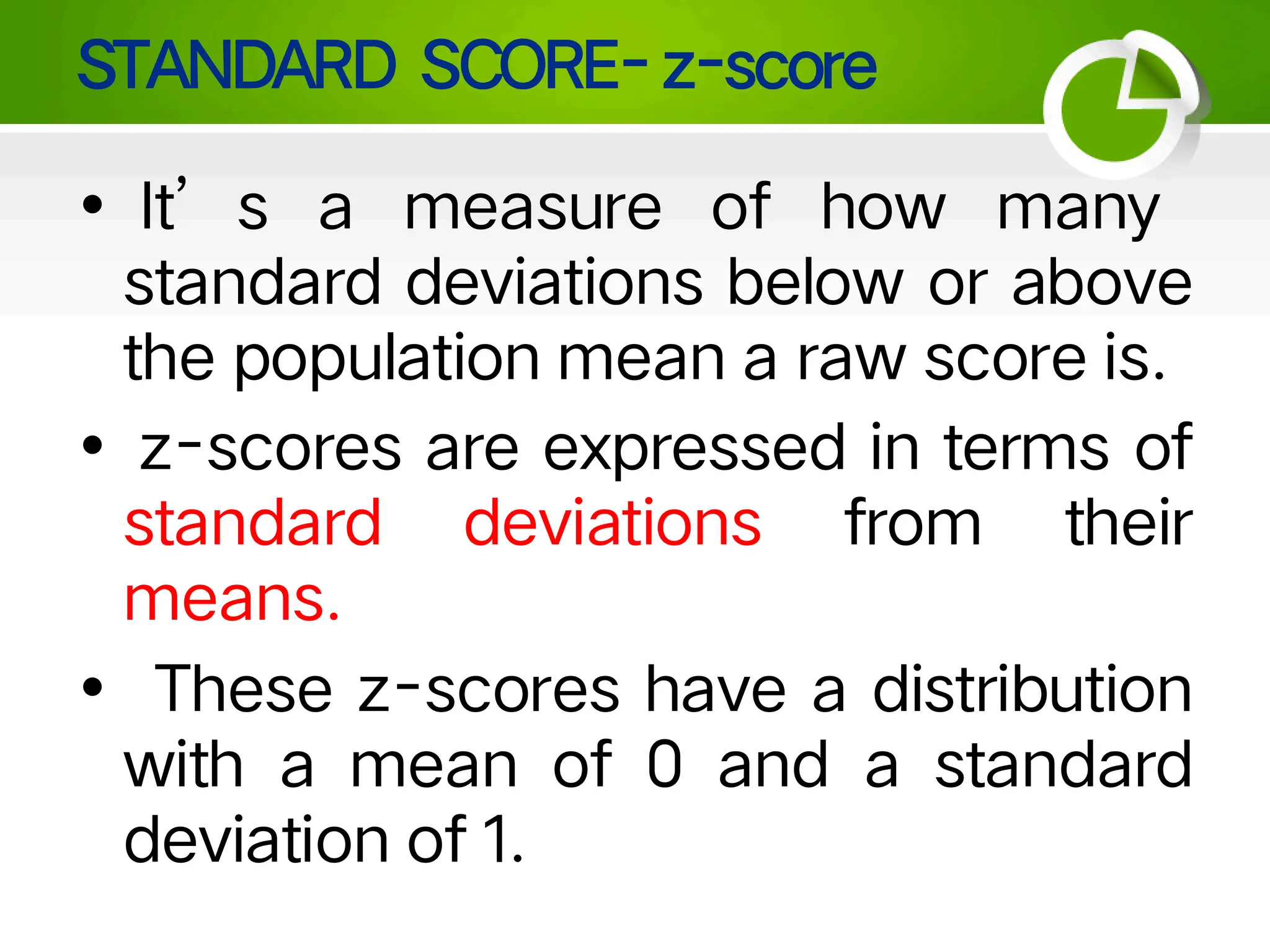 STANDARD SCORE- z-score
• It’ s a measure of how many
standard deviations below or above
the population mean a raw score is.
• z-scores are expressed in terms of
standard deviations from their
means.
• These z-scores have a distribution
with a mean of 0 and a standard
deviation of 1.
 