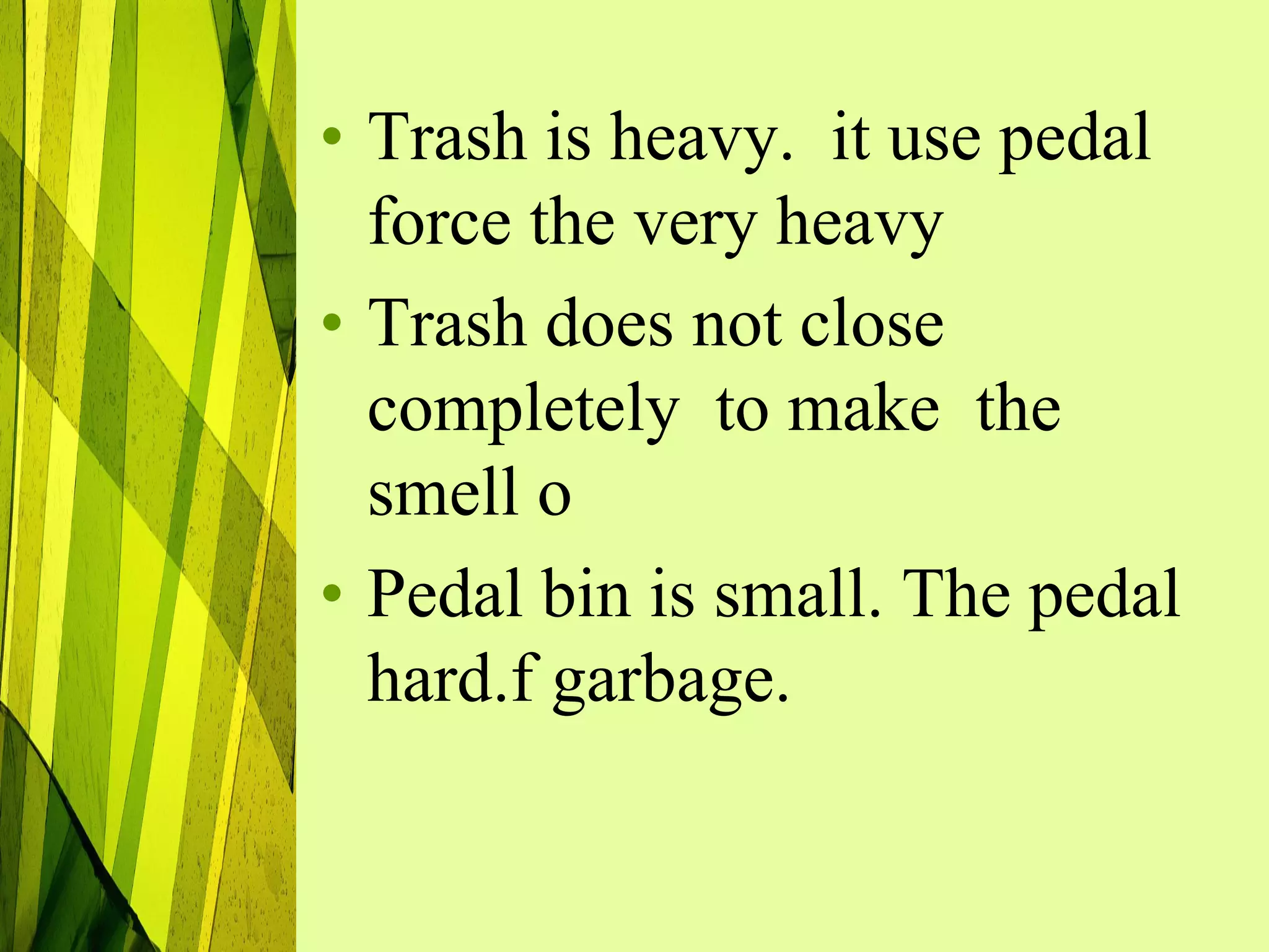 • Trash is heavy. it use pedal
  force the very heavy
• Trash does not close
  completely to make the
  smell o
• Pedal bin is small. The pedal
  hard.f garbage.
 