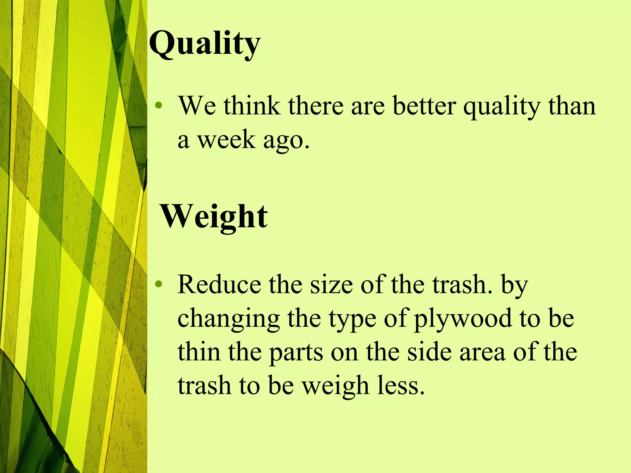 Quality
• We think there are better quality than
  a week ago.

Weight
• Reduce the size of the trash. by
  changing the type of plywood to be
  thin the parts on the side area of the
  trash to be weigh less.
 