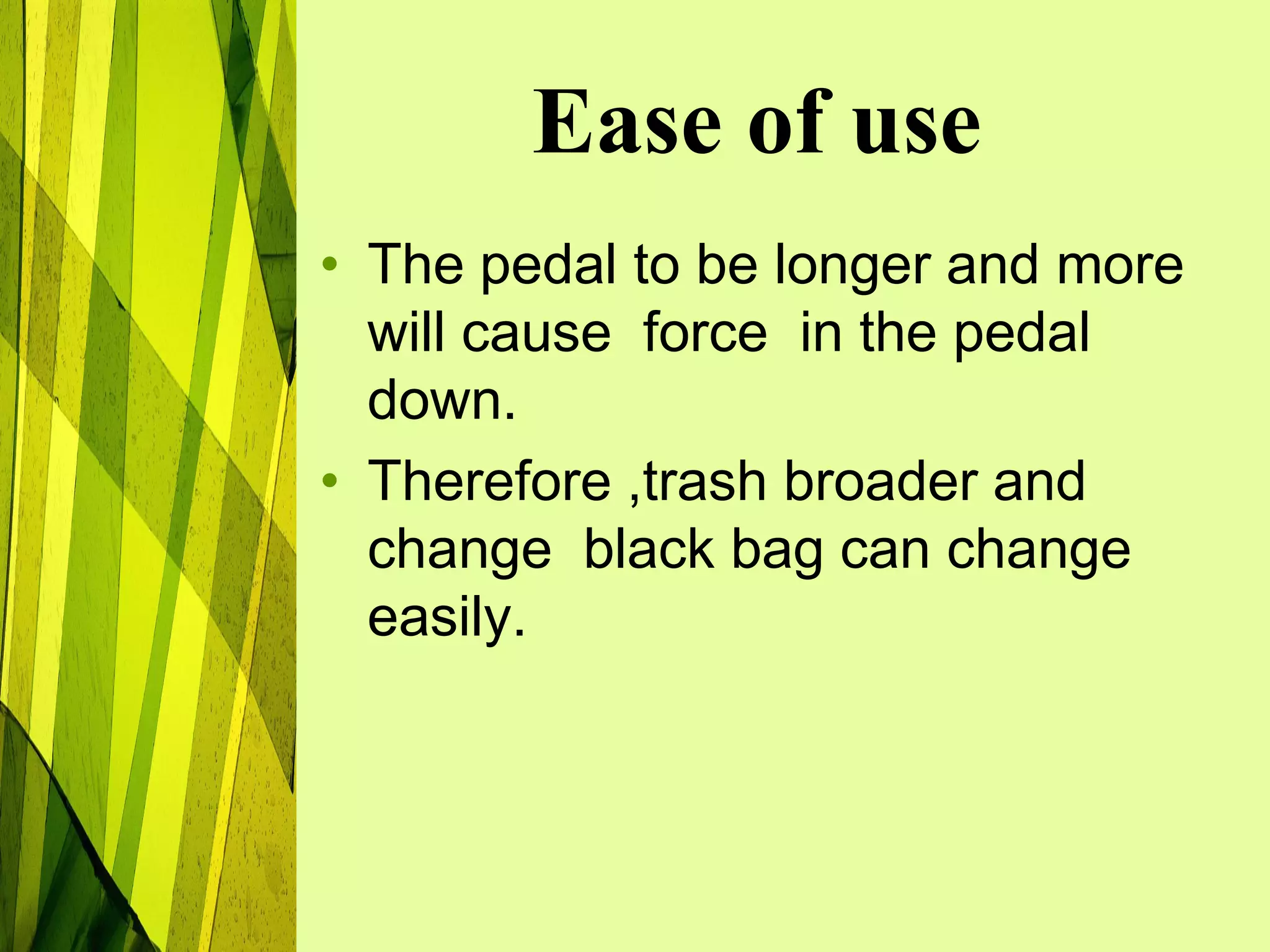 Ease of use
• The pedal to be longer and more
  will cause force in the pedal
  down.
• Therefore ,trash broader and
  change black bag can change
  easily.
 