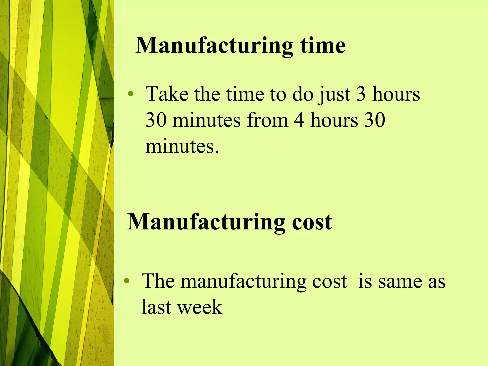 Manufacturing time
• Take the time to do just 3 hours
  30 minutes from 4 hours 30
  minutes.


Manufacturing cost

• The manufacturing cost is same as
  last week
 