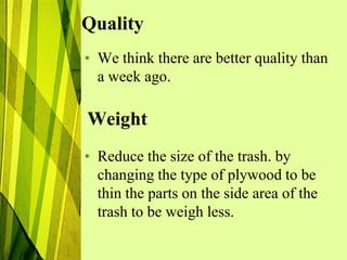 Quality
• We think there are better quality than
  a week ago.

Weight
• Reduce the size of the trash. by
  changing the type of plywood to be
  thin the parts on the side area of the
  trash to be weigh less.
 