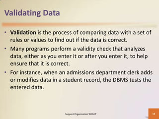 Validating Data
• Validation is the process of comparing data with a set of
rules or values to find out if the data is correct.
• Many programs perform a validity check that analyzes
data, either as you enter it or after you enter it, to help
ensure that it is correct.
• For instance, when an admissions department clerk adds
or modifies data in a student record, the DBMS tests the
entered data.

Support Organization With IT

18

 