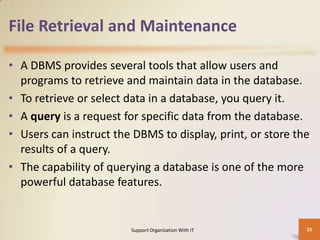 File Retrieval and Maintenance
• A DBMS provides several tools that allow users and
programs to retrieve and maintain data in the database.
• To retrieve or select data in a database, you query it.
• A query is a request for specific data from the database.
• Users can instruct the DBMS to display, print, or store the
results of a query.
• The capability of querying a database is one of the more
powerful database features.

Support Organization With IT

26

 