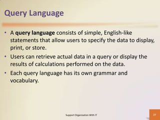 Query Language
• A query language consists of simple, English-like
statements that allow users to specify the data to display,
print, or store.
• Users can retrieve actual data in a query or display the
results of calculations performed on the data.
• Each query language has its own grammar and
vocabulary.

Support Organization With IT

27

 