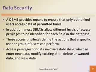 Data Security
• A DBMS provides means to ensure that only authorized
users access data at permitted times.
• In addition, most DBMSs allow different levels of access
privileges to be identified for each field in the database.
• These access privileges define the actions that a specific
user or group of users can perform.
• Access privileges for data involve establishing who can
enter new data, modify existing data, delete unwanted
data, and view data.
Support Organization With IT

28

 