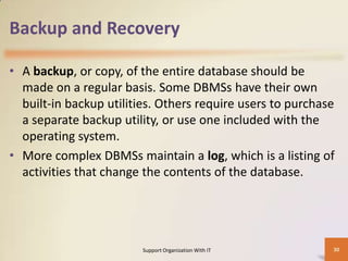 Backup and Recovery
• A backup, or copy, of the entire database should be
made on a regular basis. Some DBMSs have their own
built-in backup utilities. Others require users to purchase
a separate backup utility, or use one included with the
operating system.
• More complex DBMSs maintain a log, which is a listing of
activities that change the contents of the database.

Support Organization With IT

30

 