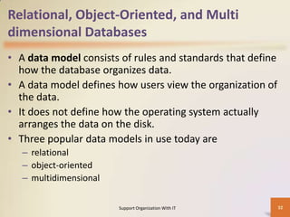 Relational, Object-Oriented, and Multi
dimensional Databases
• A data model consists of rules and standards that define
how the database organizes data.
• A data model defines how users view the organization of
the data.
• It does not define how the operating system actually
arranges the data on the disk.
• Three popular data models in use today are
– relational
– object-oriented
– multidimensional
Support Organization With IT

32

 