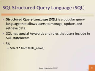 SQL Structured Query Language (SQL)
• Structured Query Language (SQL) is a popular query
language that allows users to manage, update, and
retrieve data.
• SQL has special keywords and rules that users include in
SQL statements.
• Eg:
– Select * from table_name;

Support Organization With IT

36

 