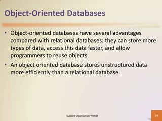 Object-Oriented Databases
• Object-oriented databases have several advantages
compared with relational databases: they can store more
types of data, access this data faster, and allow
programmers to reuse objects.
• An object oriented database stores unstructured data
more efficiently than a relational database.

Support Organization With IT

38

 