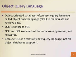 Object Query Language
• Object-oriented databases often use a query language
called object query language (OQL) to manipulate and
retrieve data.
• OQL is similar to SQL.
• OQL and SQL use many of the same rules, grammar, and
keywords.
• Because OQL is a relatively new query language, not all
object databases support it.

Support Organization With IT

39

 
