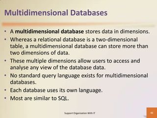 Multidimensional Databases
• A multidimensional database stores data in dimensions.
• Whereas a relational database is a two-dimensional
table, a multidimensional database can store more than
two dimensions of data.
• These multiple dimensions allow users to access and
analyse any view of the database data.
• No standard query language exists for multidimensional
databases.
• Each database uses its own language.
• Most are similar to SQL.
Support Organization With IT

40

 