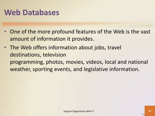 Web Databases
• One of the more profound features of the Web is the vast
amount of information it provides.
• The Web offers information about jobs, travel
destinations, television
programming, photos, movies, videos, local and national
weather, sporting events, and legislative information.

Support Organization With IT

42

 