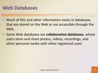Web Databases
• Much of this and other information exists in databases
that are stored on the Web or are accessible through the
Web.
• Some Web databases are collaborative databases, where
users store and share photos, videos, recordings, and
other personal media with other registered users

Support Organization With IT

43

 