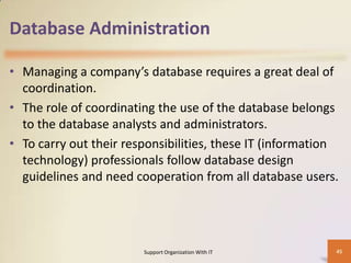 Database Administration
• Managing a company’s database requires a great deal of
coordination.
• The role of coordinating the use of the database belongs
to the database analysts and administrators.
• To carry out their responsibilities, these IT (information
technology) professionals follow database design
guidelines and need cooperation from all database users.

Support Organization With IT

45

 