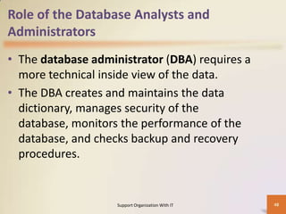 Role of the Database Analysts and
Administrators
• The database administrator (DBA) requires a
more technical inside view of the data.
• The DBA creates and maintains the data
dictionary, manages security of the
database, monitors the performance of the
database, and checks backup and recovery
procedures.

Support Organization With IT

48

 