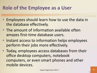 Role of the Employee as a User
• Employees should learn how to use the data in
the database effectively.
• The amount of information available often
amazes first-time database users.
• Instant access to information helps employees
perform their jobs more effectively.
• Today, employees access databases from their
office desktop computers, notebook
computers, or even smart phones and other
mobile devices.
Support Organization With IT

49

 