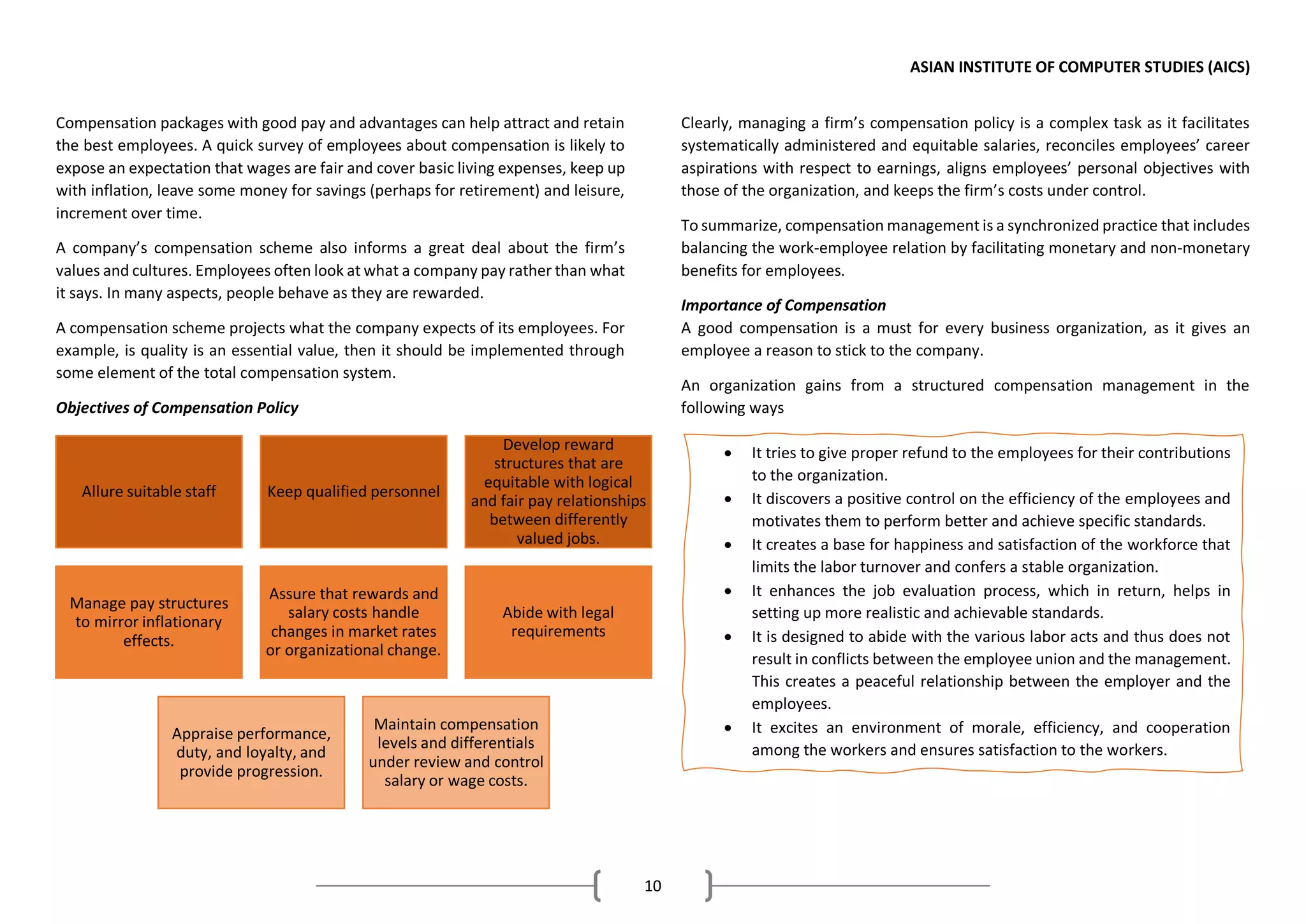 ASIAN INSTITUTE OF COMPUTER STUDIES (AICS)
10
Compensation packages with good pay and advantages can help attract and retain
the best employees. A quick survey of employees about compensation is likely to
expose an expectation that wages are fair and cover basic living expenses, keep up
with inflation, leave some money for savings (perhaps for retirement) and leisure,
increment over time.
A company’s compensation scheme also informs a great deal about the firm’s
values and cultures. Employees often look at what a company pay rather than what
it says. In many aspects, people behave as they are rewarded.
A compensation scheme projects what the company expects of its employees. For
example, is quality is an essential value, then it should be implemented through
some element of the total compensation system.
Objectives of Compensation Policy
Clearly, managing a firm’s compensation policy is a complex task as it facilitates
systematically administered and equitable salaries, reconciles employees’ career
aspirations with respect to earnings, aligns employees’ personal objectives with
those of the organization, and keeps the firm’s costs under control.
To summarize, compensation management is a synchronized practice that includes
balancing the work-employee relation by facilitating monetary and non-monetary
benefits for employees.
Importance of Compensation
A good compensation is a must for every business organization, as it gives an
employee a reason to stick to the company.
An organization gains from a structured compensation management in the
following ways
Allure suitable staff Keep qualified personnel
Develop reward
structures that are
equitable with logical
and fair pay relationships
between differently
valued jobs.
Manage pay structures
to mirror inflationary
effects.
Assure that rewards and
salary costs handle
changes in market rates
or organizational change.
Abide with legal
requirements
Appraise performance,
duty, and loyalty, and
provide progression.
Maintain compensation
levels and differentials
under review and control
salary or wage costs.
• It tries to give proper refund to the employees for their contributions
to the organization.
• It discovers a positive control on the efficiency of the employees and
motivates them to perform better and achieve specific standards.
• It creates a base for happiness and satisfaction of the workforce that
limits the labor turnover and confers a stable organization.
• It enhances the job evaluation process, which in return, helps in
setting up more realistic and achievable standards.
• It is designed to abide with the various labor acts and thus does not
result in conflicts between the employee union and the management.
This creates a peaceful relationship between the employer and the
employees.
• It excites an environment of morale, efficiency, and cooperation
among the workers and ensures satisfaction to the workers.
 